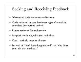 Seeking and Receiving Feedback
We’ve used code review very eﬀectively
Code reviewed by one developer right after task is
complete (or anytime before)
Rotate reviewer for each review
Say positive things, what you really like
Constructively propose changes
Instead of “that’s lousy long method” say, “why don’t
you split that method...”

                                                        26
 