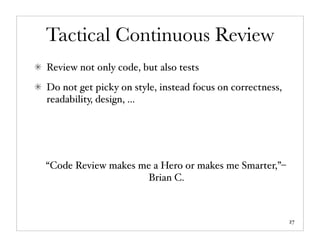 Tactical Continuous Review
Review not only code, but also tests
Do not get picky on style, instead focus on correctness,
readability, design, ...




“Code Review makes me a Hero or makes me Smarter,”–
                    Brian C.



                                                           27
 