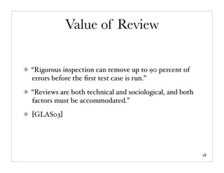 Value of Review


“Rigorous inspection can remove up to 90 percent of
errors before the ﬁrst test case is run.”
“Reviews are both technical and sociological, and both
factors must be accommodated.”
[GLAS03]




                                                         28
 