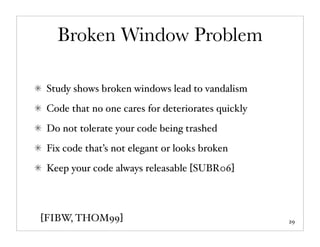 Broken Window Problem

 Study shows broken windows lead to vandalism
 Code that no one cares for deteriorates quickly
 Do not tolerate your code being trashed
 Fix code that’s not elegant or looks broken
 Keep your code always releasable [SUBR06]



[FIBW, THOM99]                                     29
 