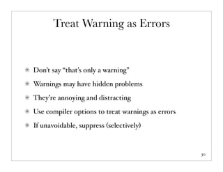 Treat Warning as Errors


Don’t say “that’s only a warning”
Warnings may have hidden problems
They’re annoying and distracting
Use compiler options to treat warnings as errors
If unavoidable, suppress (selectively)


                                                   30
 