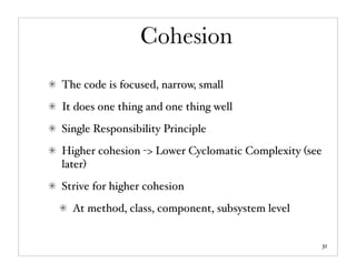 Cohesion
The code is focused, narrow, small
It does one thing and one thing well
Single Responsibility Principle
Higher cohesion -> Lower Cyclomatic Complexity (see
later)
Strive for higher cohesion
  At method, class, component, subsystem level


                                                      31
 