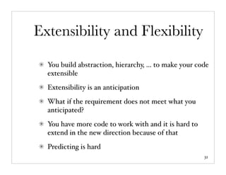 Extensibility and Flexibility

  You build abstraction, hierarchy, ... to make your code
  extensible
  Extensibility is an anticipation
  What if the requirement does not meet what you
  anticipated?
  You have more code to work with and it is hard to
  extend in the new direction because of that
  Predicting is hard
                                                       32
 