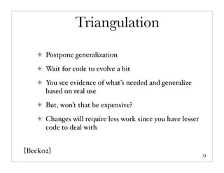 Triangulation
      Postpone generalization
      Wait for code to evolve a bit
      You see evidence of what’s needed and generalize
      based on real use
      But, won’t that be expensive?
      Changes will require less work since you have lesser
      code to deal with


[Beck02]                                                     33
 