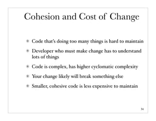 Cohesion and Cost of Change

 Code that’s doing too many things is hard to maintain
 Developer who must make change has to understand
 lots of things
 Code is complex, has higher cyclomatic complexity
 Your change likely will break something else
 Smaller, cohesive code is less expensive to maintain



                                                        34
 