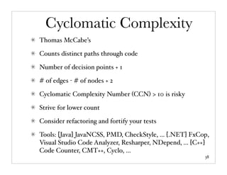 Cyclomatic Complexity
Thomas McCabe’s

Counts distinct paths through code

Number of decision points + 1

# of edges - # of nodes + 2

Cyclomatic Complexity Number (CCN) > 10 is risky

Strive for lower count

Consider refactoring and fortify your tests

Tools: [Java] JavaNCSS, PMD, CheckStyle, ... [.NET] FxCop,
Visual Studio Code Analyzer, Resharper, NDepend, ... [C++]
Code Counter, CMT++, Cyclo, ...
                                                        38
 