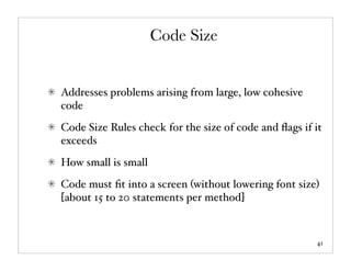 Code Size


Addresses problems arising from large, low cohesive
code
Code Size Rules check for the size of code and ﬂags if it
exceeds
How small is small
Code must ﬁt into a screen (without lowering font size)
[about 15 to 20 statements per method]



                                                       41
 