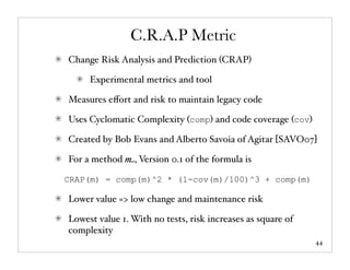 C.R.A.P Metric
Change Risk Analysis and Prediction (CRAP)

     Experimental metrics and tool

Measures eﬀort and risk to maintain legacy code

Uses Cyclomatic Complexity (comp) and code coverage (cov)

Created by Bob Evans and Alberto Savoia of Agitar [SAVO07]

For a method m, Version 0.1 of the formula is

CRAP(m) = comp(m)^2 * (1-cov(m)/100)^3 + comp(m)

Lower value => low change and maintenance risk

Lowest value 1. With no tests, risk increases as square of
complexity
                                                             44
 