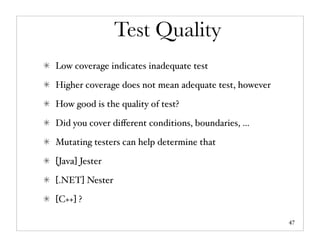 Test Quality
Low coverage indicates inadequate test

Higher coverage does not mean adequate test, however

How good is the quality of test?

Did you cover diﬀerent conditions, boundaries, ...

Mutating testers can help determine that

[Java] Jester

[.NET] Nester

[C++] ?

                                                       47
 