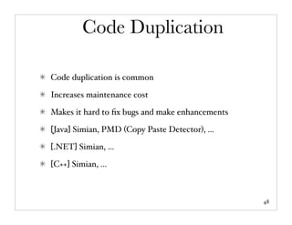Code Duplication

Code duplication is common

Increases maintenance cost

Makes it hard to ﬁx bugs and make enhancements

[Java] Simian, PMD (Copy Paste Detector), ...

[.NET] Simian, ...

[C++] Simian, ...



                                                 48
 