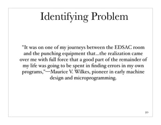 Identifying Problem

 "It was on one of my journeys between the EDSAC room
  and the punching equipment that…the realization came
over me with full force that a good part of the remainder of
 my life was going to be spent in ﬁnding errors in my own
 programs,"—Maurice V. Wilkes, pioneer in early machine
              design and microprogramming.




                                                           50
 
