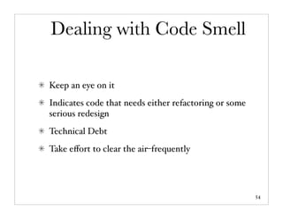 Dealing with Code Smell

Keep an eye on it
Indicates code that needs either refactoring or some
serious redesign
Technical Debt
Take eﬀort to clear the air–frequently




                                                       54
 