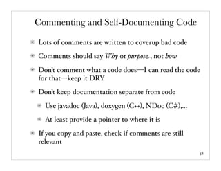 Commenting and Self-Documenting Code

Lots of comments are written to coverup bad code
Comments should say Why or purpose, not how
Don’t comment what a code does—I can read the code
for that—keep it DRY
Don’t keep documentation separate from code
  Use javadoc (Java), doxygen (C++), NDoc (C#),...
  At least provide a pointer to where it is
If you copy and paste, check if comments are still
relevant
                                                     58
 
