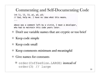 Commenting and Self-Documenting Code




Don’t use variable names that are cryptic or too brief
Keep code simple
Keep code small
Keep comments minimum and meaningful
Give names for constants
  order(CoffeeSize.LARGE) instead of
  order(3) // large
                                                         59
 