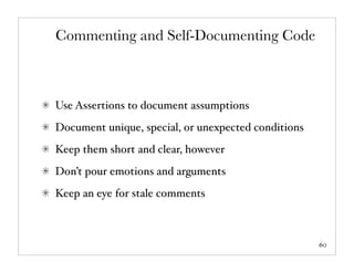 Commenting and Self-Documenting Code



Use Assertions to document assumptions
Document unique, special, or unexpected conditions
Keep them short and clear, however
Don’t pour emotions and arguments
Keep an eye for stale comments



                                                     60
 