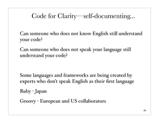 Code for Clarity—self-documenting...

Can someone who does not know English still understand
your code?
Can someone who does not speak your language still
understand your code?


Some languages and frameworks are being created by
experts who don’t speak English as their ﬁrst language
Ruby - Japan
Groovy - European and US collaborators
                                                         61
 