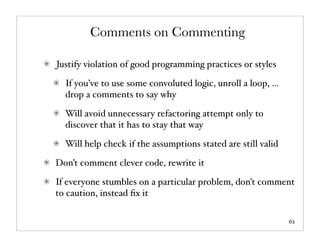 Comments on Commenting

Justify violation of good programming practices or styles

  If you’ve to use some convoluted logic, unroll a loop, ...
  drop a comments to say why

  Will avoid unnecessary refactoring attempt only to
  discover that it has to stay that way

  Will help check if the assumptions stated are still valid

Don’t comment clever code, rewrite it

If everyone stumbles on a particular problem, don’t comment
to caution, instead ﬁx it

                                                               62
 