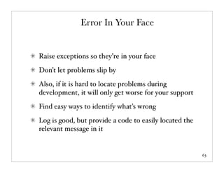 Error In Your Face


Raise exceptions so they’re in your face
Don’t let problems slip by
Also, if it is hard to locate problems during
development, it will only get worse for your support
Find easy ways to identify what’s wrong
Log is good, but provide a code to easily located the
relevant message in it


                                                        63
 