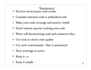 Summary
Practice tactical peer code review
Consider untested code is unﬁnished code
Make your code coverage and metrics visible
Don’t tolerate anyone trashing your code
Write self documenting code and comment whys
Use tools to check code quality
Use tools continuously—that is automated
Treat warnings as errors
Keep it small
Keep it simple                                 64
 