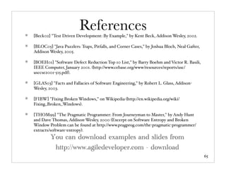 References
[Beck02] "Test Driven Development: By Example," by Kent Beck, Addison Wesley, 2002.

[BLOC05] "Java Puzzlers: Traps, Pitfalls, and Corner Cases," by Joshua Bloch, Neal Gafter,
Addison Wesley, 2005.

[BOEH01] "Software Defect Reduction Top 10 List," by Barry Boehm and Victor R. Basili,
IEEE Computer, January 2001. (http://www.cebase.org/www/resources/reports/usc/
usccse2001-515.pdf).

[GLAS03] "Facts and Fallacies of Software Engineering," by Robert L. Glass, Addison-
Wesley, 2003.

[FIBW] "Fixing Broken Windows," on Wikipedia (http://en.wikipedia.org/wiki/
Fixing_Broken_Windows).

[THOM99] "The Pragmatic Programmer: From Journeyman to Master," by Andy Hunt
and Dave Thomas, Addison-Wesley, 2000 (Excerpt on Software Entropy and Broken
Window Problem can be found at http://www.pragprog.com/the-pragmatic-programmer/
extracts/software-entropy).
         You can download examples and slides from
          http://www.agiledeveloper.com - download
                                                                                             65
 