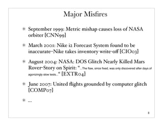 Major Misﬁres
September 1999: Metric mishap causes loss of NASA
orbiter [CNN99]
March 2001: Nike i2 Forecast System found to be
inaccurate–Nike takes inventory write-oﬀ [CIO03]
August 2004: NASA: DOS Glitch Nearly Killed Mars
Rover–Story on Spirit: “...The ﬂaw, since ﬁxed, was only discovered after days of
agonizingly slow tests...“ [EXTR04]


June 2007: United ﬂights grounded by computer glitch
[COMP07]
...

                                                                              8
 