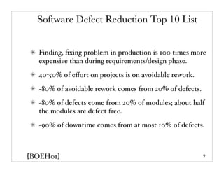 Software Defect Reduction Top 10 List


  Finding, ﬁxing problem in production is 100 times more
  expensive than during requirements/design phase.
  40-50% of eﬀort on projects is on avoidable rework.
  ~80% of avoidable rework comes from 20% of defects.
  ~80% of defects come from 20% of modules; about half
  the modules are defect free.
  ~90% of downtime comes from at most 10% of defects.



[BOEH01]                                                9
 