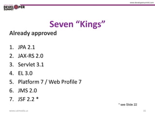 Seven “Kings”
Already approved

1.    JPA 2.1
2.    JAX-RS 2.0
3.    Servlet 3.1
4.    EL 3.0
5.    Platform 7 / Web Profile 7
6.    JMS 2.0
7.    JSF 2.2 *
                                   * see Slide 22
www.catmedia.us                                     16
 