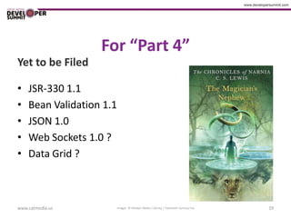 For “Part 4”
Yet to be Filed

•   JSR-330 1.1
•   Bean Validation 1.1
•   JSON 1.0
•   Web Sockets 1.0 ?
•   Data Grid ?



www.catmedia.us           Images © Walden Media / Disney / Twentieth Century Fox   19
 