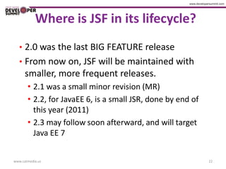 Where is JSF in its lifecycle?
   • 2.0 was the last BIG FEATURE release
   • From now on, JSF will be maintained with
      smaller, more frequent releases.
       • 2.1 was a small minor revision (MR)
       • 2.2, for JavaEE 6, is a small JSR, done by end of
         this year (2011)
       • 2.3 may follow soon afterward, and will target
         Java EE 7


www.catmedia.us                                              22
 