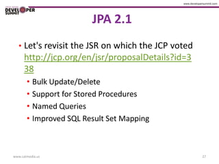 JPA 2.1
   • Let's revisit the JSR on which the JCP voted
      http://jcp.org/en/jsr/proposalDetails?id=3
      38
       • Bulk Update/Delete
       • Support for Stored Procedures
       • Named Queries
       • Improved SQL Result Set Mapping



www.catmedia.us                                     27
 