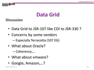 Data Grid
Discussion

   • Data Grid to JSR-107 like CDI to JSR-330 ?
   • Concerns by some vendors
         – Especially Terracotta (107 EG)
   • What about Oracle?
         – Coherence,…
   • What about vmware?
   • Google, Amazon,…?
www.catmedia.us                                   30
 