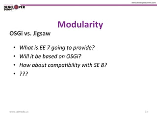 Modularity
OSGi vs. Jigsaw

   •   What is EE 7 going to provide?
   •   Will it be based on OSGi?
   •   How about compatibility with SE 8?
   •   ???




www.catmedia.us                             33
 