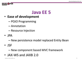 Java EE 5
• Ease of development
     – POJO Programming
     – Annotation
     – Resource Injection
• JPA
     – New persistence model replaced Entity Bean
• JSF
     – New component based MVC framework
• JAX-WS and JAXB 2.0
www.catmedia.us                                     9
 