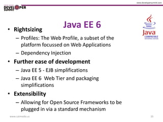 • Rightsizing
                         Java EE 6
    – Profiles: The Web Profile, a subset of the
      platform focussed on Web Applications
    – Dependency Injection
• Further ease of development
    – Java EE 5 - EJB simplifications
    – Java EE 6 Web Tier and packaging
      simplifications
• Extensibility
    – Allowing for Open Source Frameworks to be
      plugged in via a standard mechanism
www.catmedia.us                                    10
 