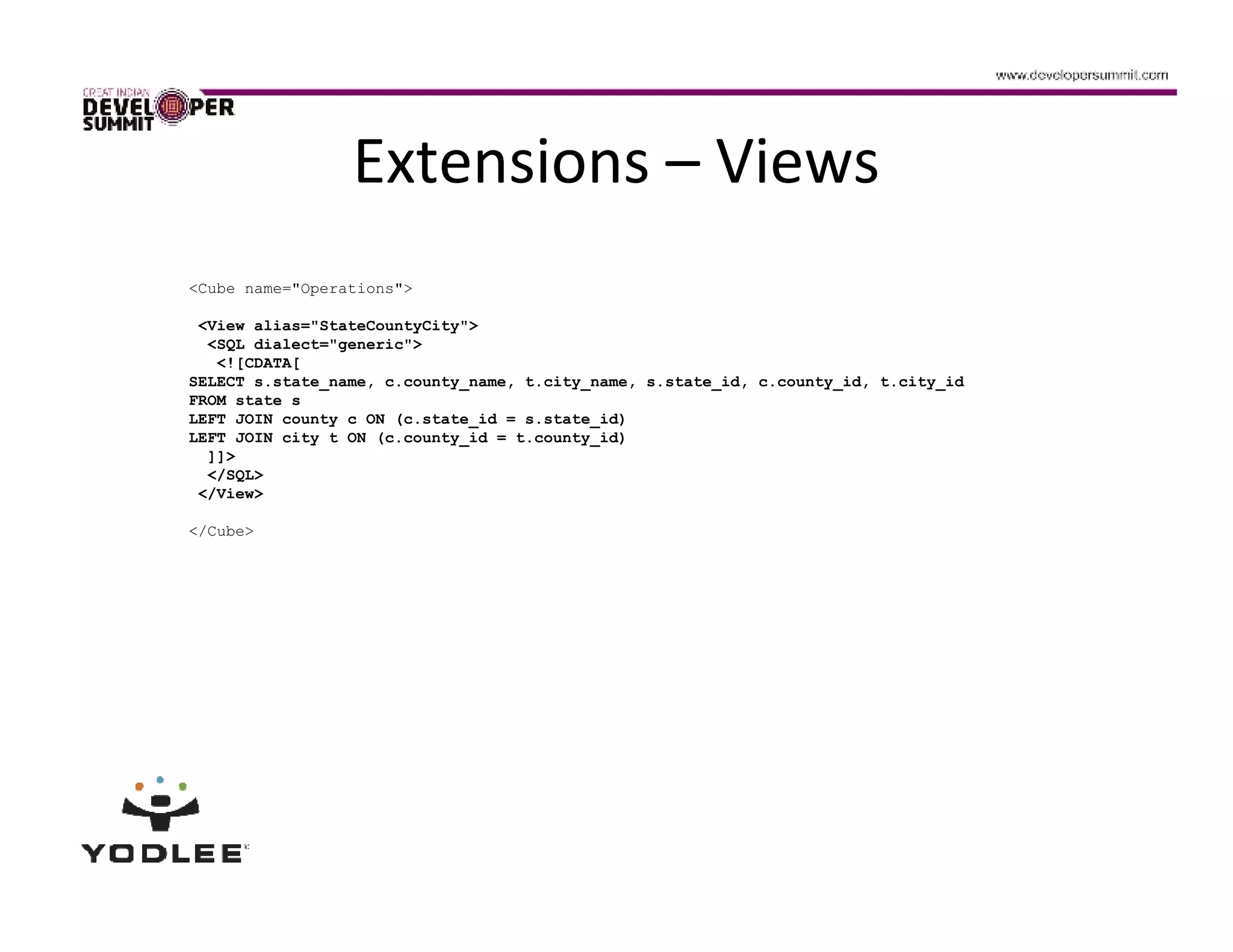 Extensions – Views
<Cube name="Operations">

 <View alias="StateCountyCity">
  <SQL dialect="generic">
   <![CDATA[
SELECT s.state_name, c.county_name, t.city_name, s.state_id, c.county_id, t.city_id
FROM state s
LEFT JOIN county c ON (c.state_id = s.state_id)
LEFT JOIN city t ON (c.county_id = t.county_id)
  ]]>
  </SQL>
 </View>

</Cube>
 