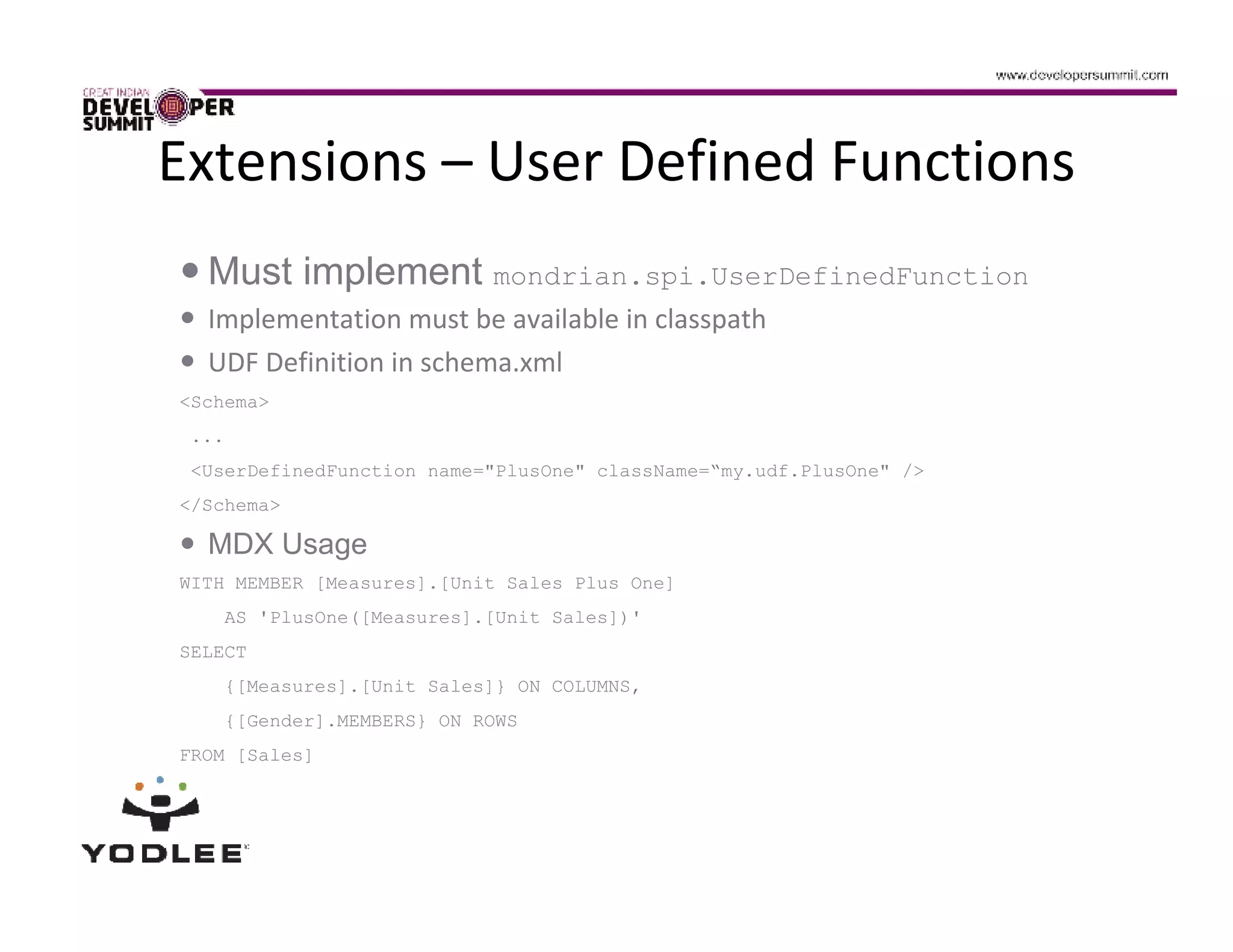 Extensions – User Defined Functions
  Must implement mondrian.spi.UserDefinedFunction
  Implementation must be available in classpath
  UDF Definition in schema.xml
<Schema>
 ...
 <UserDefinedFunction name="PlusOne" className=“my.udf.PlusOne" />
</Schema>

  MDX Usage
WITH MEMBER [Measures].[Unit Sales Plus One]
    AS 'PlusOne([Measures].[Unit Sales])'
SELECT
    {[Measures].[Unit Sales]} ON COLUMNS,
    {[Gender].MEMBERS} ON ROWS
FROM [Sales]
 