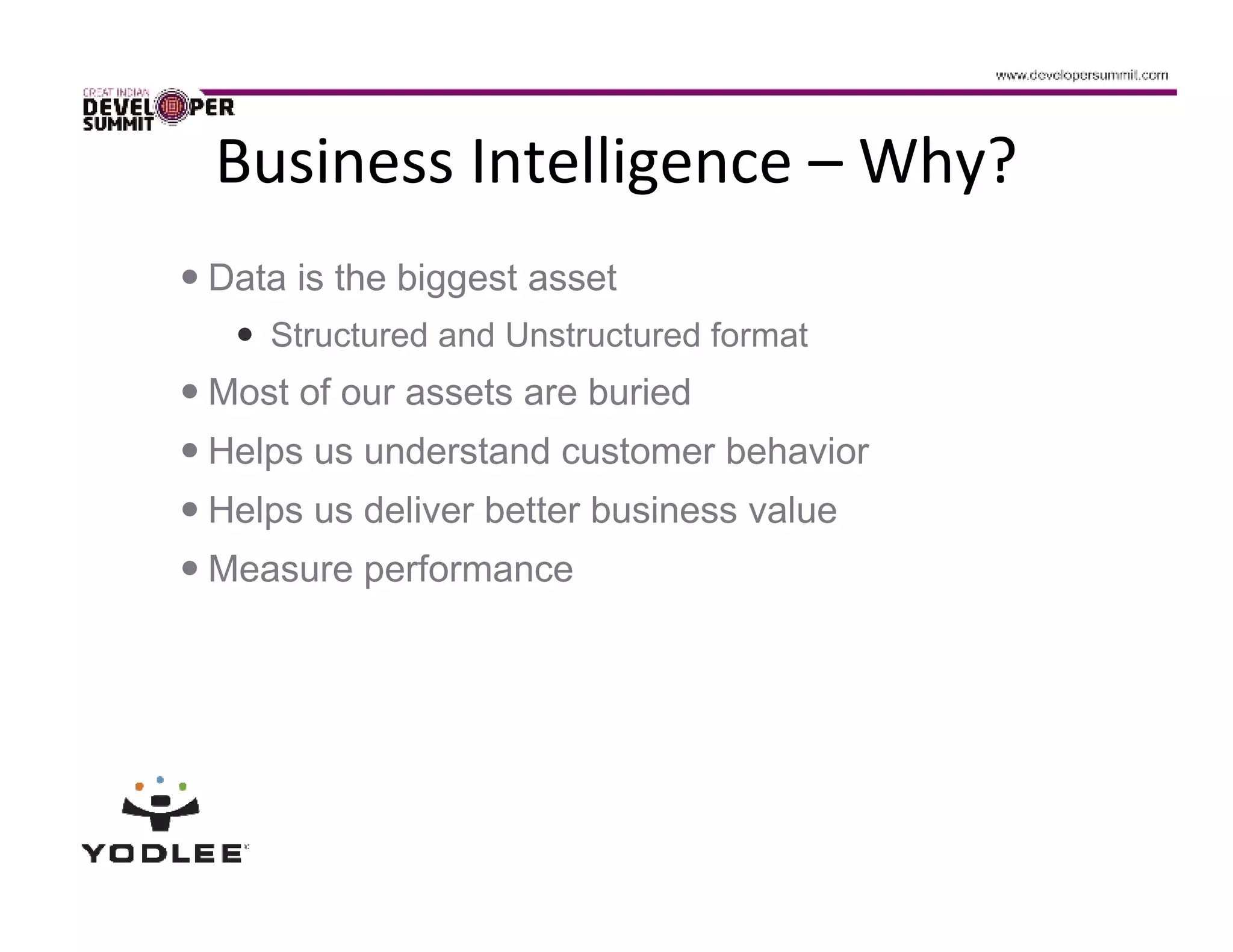 Business Intelligence – Why?
Data is the biggest asset
   Structured and Unstructured format
Most of our assets are buried
Helps us understand customer behavior
Helps us deliver better business value
Measure performance
 