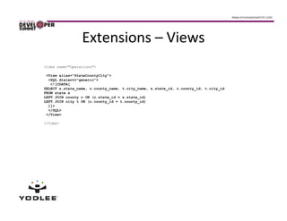 Extensions – Views
<Cube name="Operations">

 <View alias="StateCountyCity">
  <SQL dialect="generic">
   <![CDATA[
SELECT s.state_name, c.county_name, t.city_name, s.state_id, c.county_id, t.city_id
FROM state s
LEFT JOIN county c ON (c.state_id = s.state_id)
LEFT JOIN city t ON (c.county_id = t.county_id)
  ]]>
  </SQL>
 </View>

</Cube>
 