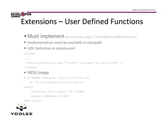 Extensions – User Defined Functions
  Must implement mondrian.spi.UserDefinedFunction
  Implementation must be available in classpath
  UDF Definition in schema.xml
<Schema>
 ...
 <UserDefinedFunction name="PlusOne" className=“my.udf.PlusOne" />
</Schema>

  MDX Usage
WITH MEMBER [Measures].[Unit Sales Plus One]
    AS 'PlusOne([Measures].[Unit Sales])'
SELECT
    {[Measures].[Unit Sales]} ON COLUMNS,
    {[Gender].MEMBERS} ON ROWS
FROM [Sales]
 
