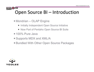 Open Source BI – Introduction
Mondrian – OLAP Engine
   Initially Independent Open Source Initiative
   Now Part of Pentaho Open Source BI Suite
100% Pure Java
Supports MDX and XML/A
Bundled With Other Open Source Packages
 