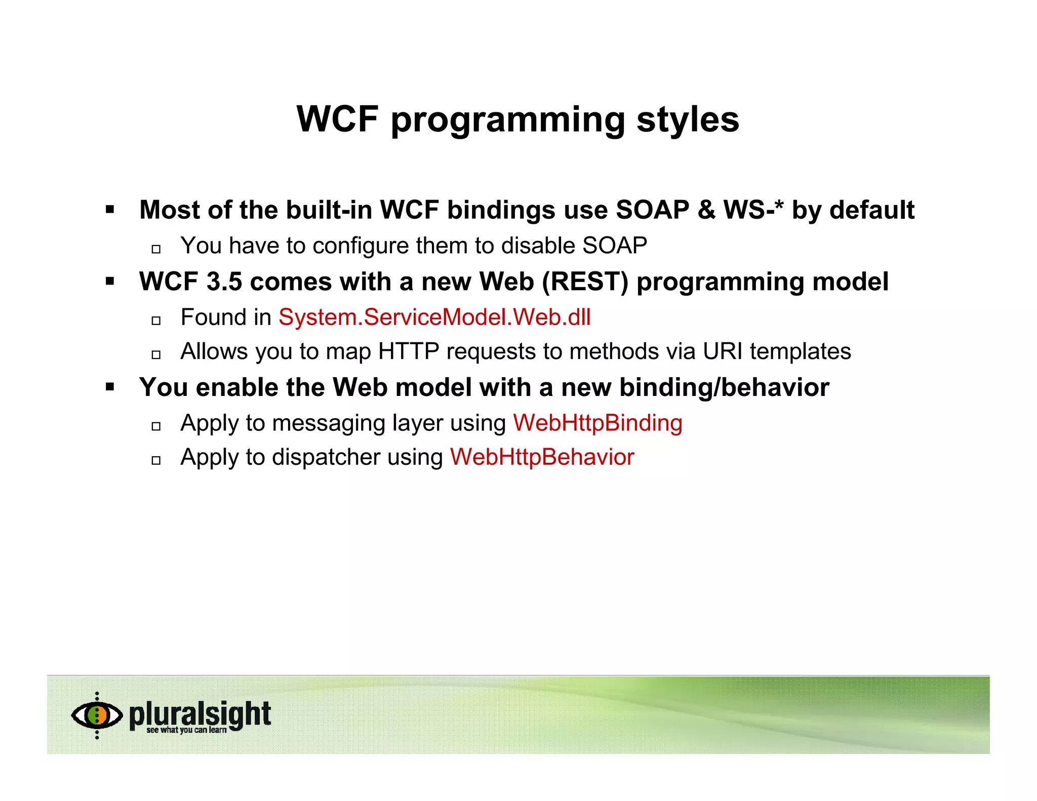 WCF programming styles

Most of the built-in WCF bindings use SOAP & WS-* by default
   You have to configure them to disable SOAP
WCF 3.5 comes with a new Web (REST) programming model
   Found in System.ServiceModel.Web.dll
   Allows you to map HTTP requests to methods via URI templates
You enable the Web model with a new binding/behavior
   Apply to messaging layer using WebHttpBinding
   Apply to dispatcher using WebHttpBehavior
 