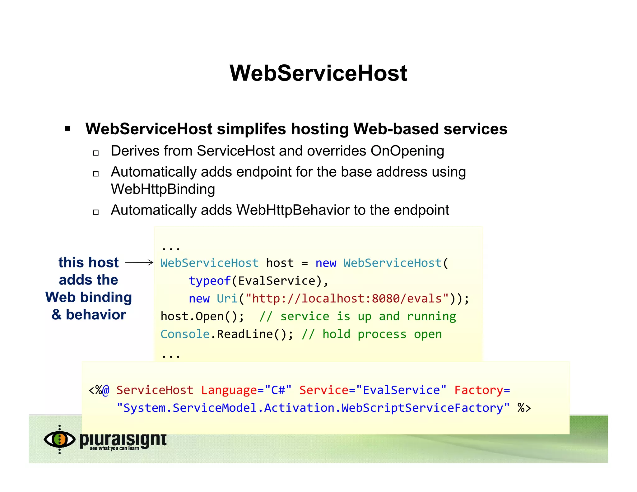 WebServiceHost

     WebServiceHost simplifes hosting Web-based services
        Derives from ServiceHost and overrides OnOpening
        Automatically adds endpoint for the base address using
        WebHttpBinding
        Automatically adds WebHttpBehavior to the endpoint

               ...
 this host     WebServiceHost host = new WebServiceHost(
 adds the          typeof(EvalService),
Web binding        new Uri("http://localhost:8080/evals"));
& behavior     host.Open(); // service is up and running
               Console.ReadLine(); // hold process open
               ...

     <%@ ServiceHost Language="C#" Service="EvalService" Factory=
         "System.ServiceModel.Activation.WebScriptServiceFactory" %>
 