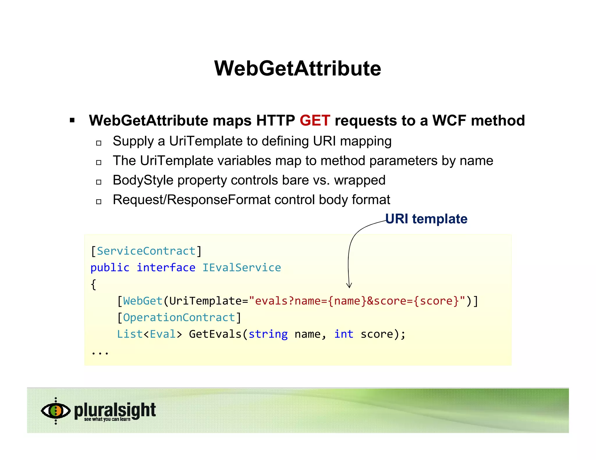 WebGetAttribute

WebGetAttribute maps HTTP GET requests to a WCF method
   Supply a UriTemplate to defining URI mapping
   The UriTemplate variables map to method parameters by name
   BodyStyle property controls bare vs. wrapped
   Request/ResponseFormat control body format
                                               URI template

[ServiceContract]
public interface IEvalService
{
    [WebGet(UriTemplate="evals?name={name}&score={score}")]
    [OperationContract]
    List<Eval> GetEvals(string name, int score);
...
 