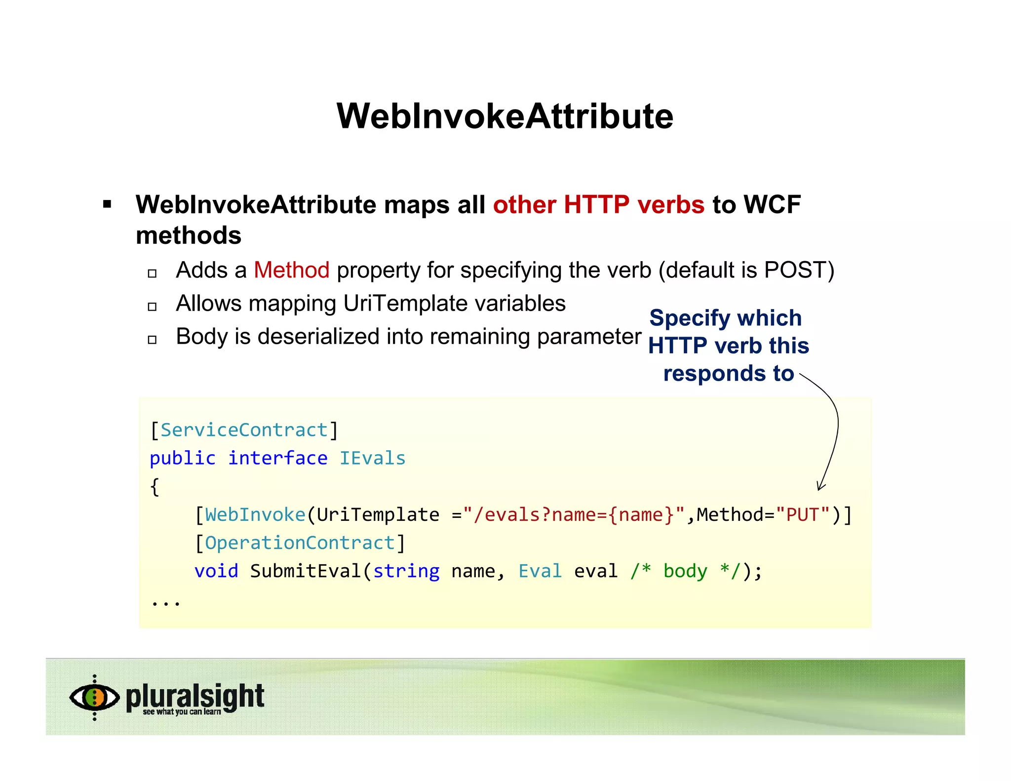 WebInvokeAttribute

WebInvokeAttribute maps all other HTTP verbs to WCF
methods
   Adds a Method property for specifying the verb (default is POST)
   Allows mapping UriTemplate variables
                                                 Specify which
   Body is deserialized into remaining parameter HTTP verb this
                                                  responds to

 [ServiceContract]
 public interface IEvals
 {
     [WebInvoke(UriTemplate ="/evals?name={name}",Method="PUT")]
     [OperationContract]
     void SubmitEval(string name, Eval eval /* body */);
 ...
 