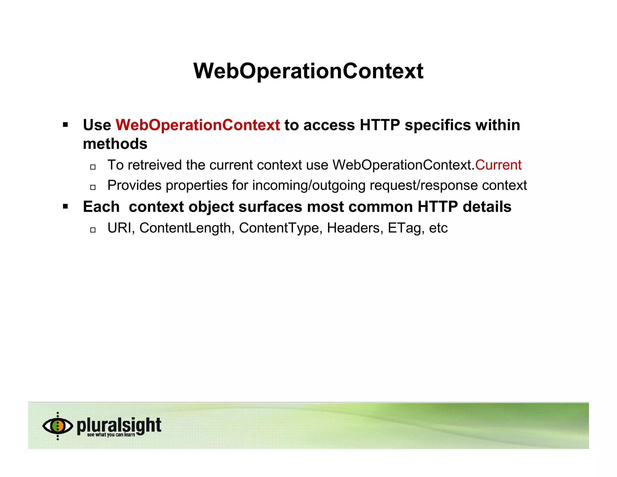 WebOperationContext

Use WebOperationContext to access HTTP specifics within
methods
   To retreived the current context use WebOperationContext.Current
   Provides properties for incoming/outgoing request/response context
Each context object surfaces most common HTTP details
   URI, ContentLength, ContentType, Headers, ETag, etc
 