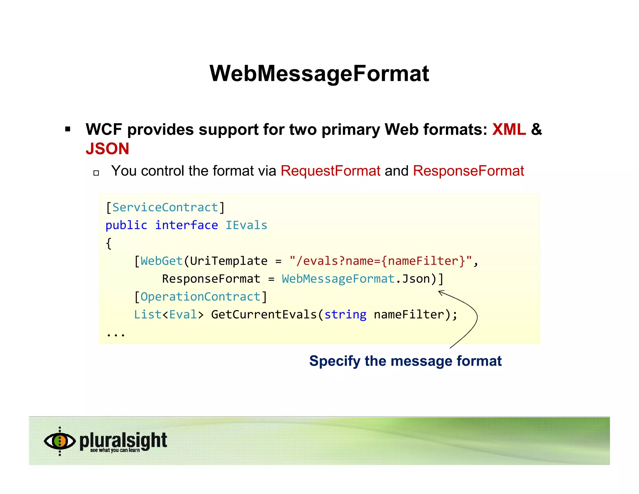 WebMessageFormat

WCF provides support for two primary Web formats: XML &
JSON
   You control the format via RequestFormat and ResponseFormat

  [ServiceContract]
  public interface IEvals
  {
      [WebGet(UriTemplate = "/evals?name={nameFilter}",
          ResponseFormat = WebMessageFormat.Json)]
      [OperationContract]
      List<Eval> GetCurrentEvals(string nameFilter);
  ...

                               Specify the message format
 
