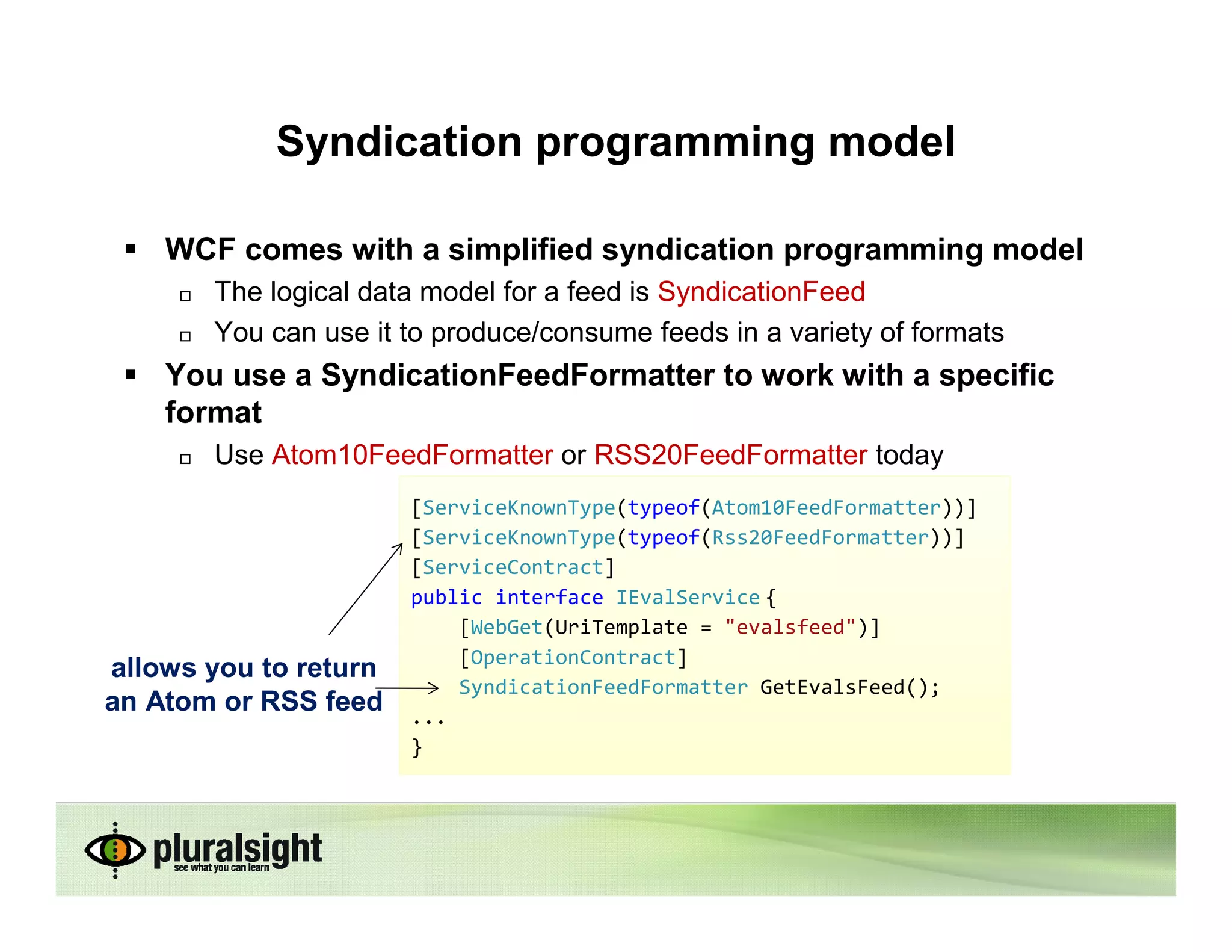 Syndication programming model

    WCF comes with a simplified syndication programming model
       The logical data model for a feed is SyndicationFeed
       You can use it to produce/consume feeds in a variety of formats
    You use a SyndicationFeedFormatter to work with a specific
    format
       Use Atom10FeedFormatter or RSS20FeedFormatter today
                       [ServiceKnownType(typeof(Atom10FeedFormatter))]
                       [ServiceKnownType(typeof(Rss20FeedFormatter))]
                       [ServiceContract]
                       public interface IEvalService {
                           [WebGet(UriTemplate = "evalsfeed")]
                           [OperationContract]
allows you to return
                           SyndicationFeedFormatter GetEvalsFeed();
an Atom or RSS feed    ...
                       }
 