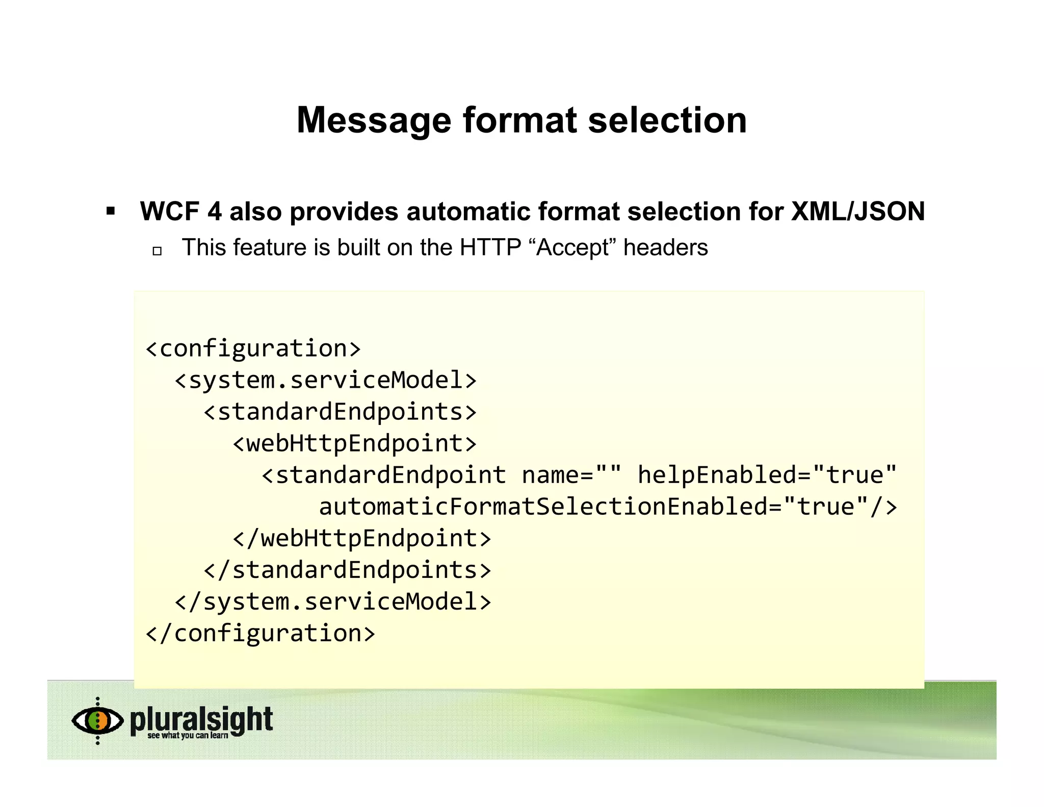 Message format selection

WCF 4 also provides automatic format selection for XML/JSON
   This feature is built on the HTTP “Accept” headers



<configuration>
  <system.serviceModel>
    <standardEndpoints>
      <webHttpEndpoint>
        <standardEndpoint name="" helpEnabled="true"
            automaticFormatSelectionEnabled="true"/>
      </webHttpEndpoint>
    </standardEndpoints>
  </system.serviceModel>
</configuration>
 