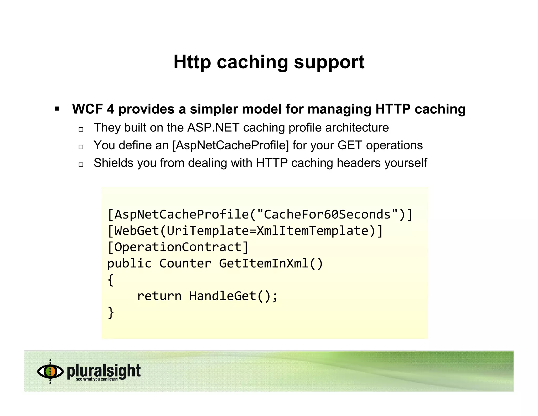 Http caching support

WCF 4 provides a simpler model for managing HTTP caching
   They built on the ASP.NET caching profile architecture
   You define an [AspNetCacheProfile] for your GET operations
   Shields you from dealing with HTTP caching headers yourself



     [AspNetCacheProfile("CacheFor60Seconds")]
     [WebGet(UriTemplate=XmlItemTemplate)]
     [OperationContract]
     public Counter GetItemInXml()
     {
         return HandleGet();
     }
 