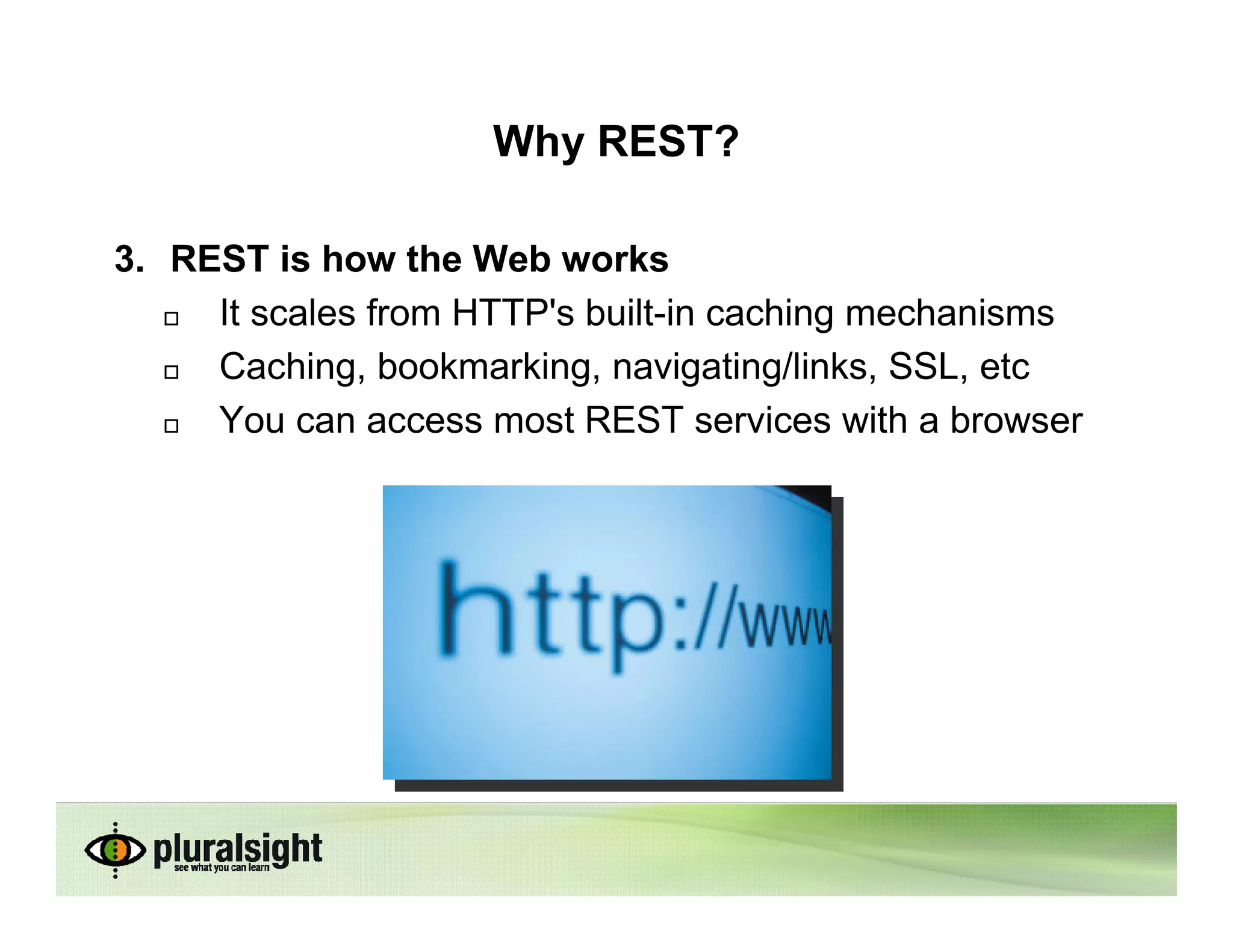 Why REST?

3. REST is how the Web works
     It scales from HTTP's built-in caching mechanisms
     Caching, bookmarking, navigating/links, SSL, etc
     You can access most REST services with a browser
 